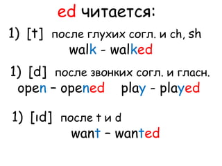 ed читается: 
1) [t] после глухих согл. и ch, sh 
walk - walked 
1) [d] после звонких согл. и гласн. 
open – opened play - played 
1) [ıd] после t и d 
want – wanted 
