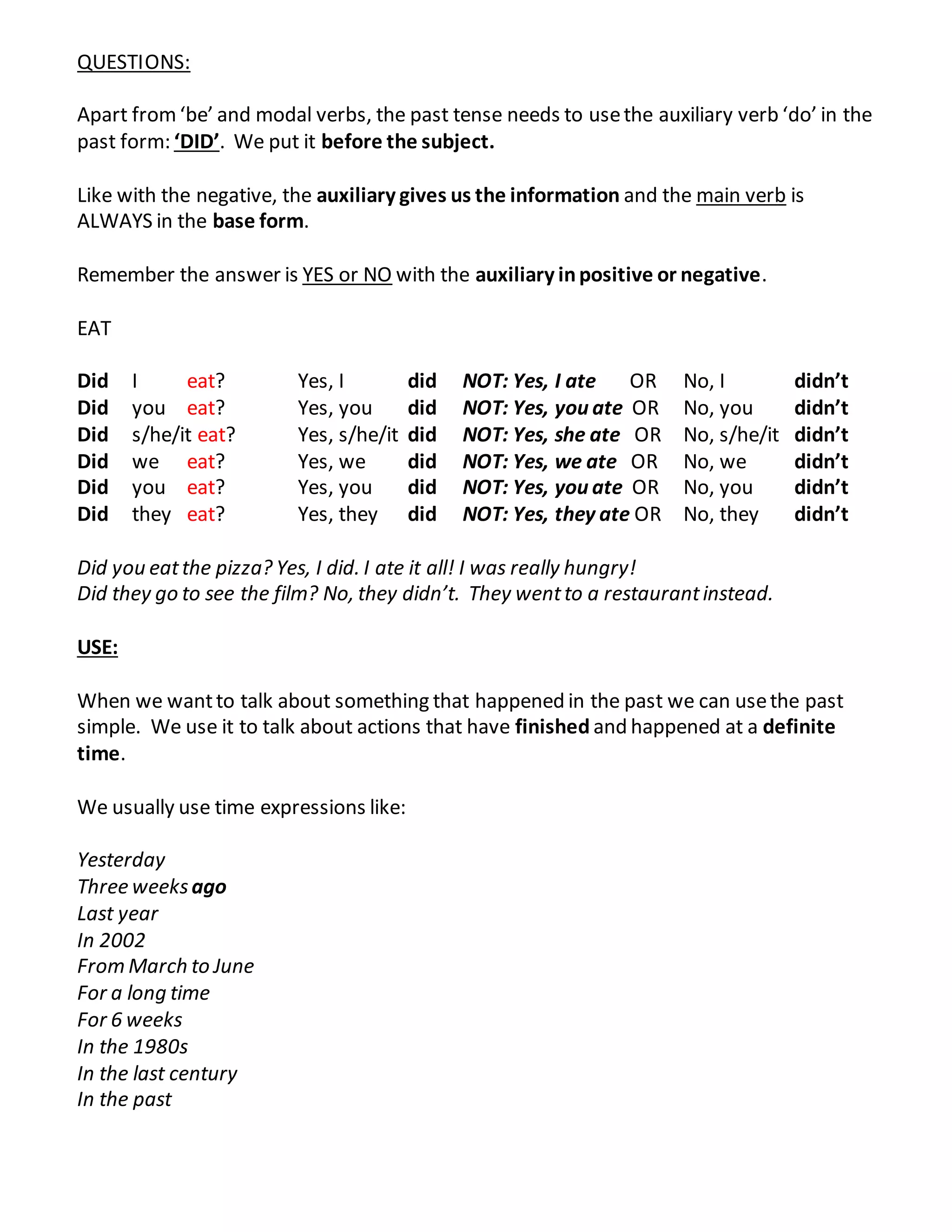 QUESTIONS:
Apart from‘be’ and modal verbs, the past tense needs to usethe auxiliary verb ‘do’ in the
past form: ‘DID’. We put it before the subject.
Like with the negative, the auxiliary gives us the information and the main verb is
ALWAYS in the base form.
Remember the answer is YES or NO with the auxiliary inpositive or negative.
EAT
Did I eat? Yes, I did NOT: Yes, I ate OR No, I didn’t
Did you eat? Yes, you did NOT: Yes, you ate OR No, you didn’t
Did s/he/it eat? Yes, s/he/it did NOT: Yes, she ate OR No, s/he/it didn’t
Did we eat? Yes, we did NOT: Yes, we ate OR No, we didn’t
Did you eat? Yes, you did NOT: Yes, you ate OR No, you didn’t
Did they eat? Yes, they did NOT: Yes, they ate OR No, they didn’t
Did you eatthe pizza? Yes, I did. I ate it all! I was really hungry!
Did they go to see the film? No, they didn’t. They wentto a restaurantinstead.
USE:
When we wantto talk about something that happened in the past we can usethe past
simple. We use it to talk about actions that have finished and happened at a definite
time.
We usually use time expressions like:
Yesterday
Three weeksago
Last year
In 2002
From March to June
For a long time
For 6 weeks
In the 1980s
In the last century
In the past
 