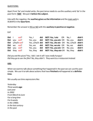 QUESTIONS:
Apart from‘be’ and modal verbs, the past tense needs to usethe auxiliary verb ‘do’ in the
past form: ‘DID’. We put it before the subject.
Like with the negative, the auxiliary gives us the information and the main verb is
ALWAYS in the base form.
Remember the answer is YES or NO with the auxiliary inpositive or negative.
EAT
Did I eat? Yes, I did NOT: Yes, I ate OR No, I didn’t
Did you eat? Yes, you did NOT: Yes, you ate OR No, you didn’t
Did s/he/it eat? Yes, s/he/it did NOT: Yes, she ate OR No, s/he/it didn’t
Did we eat? Yes, we did NOT: Yes, we ate OR No, we didn’t
Did you eat? Yes, you did NOT: Yes, you ate OR No, you didn’t
Did they eat? Yes, they did NOT: Yes, they ate OR No, they didn’t
Did you eatthe pizza? Yes, I did. I ate it all! I was really hungry!
Did they go to see the film? No, they didn’t. They wentto a restaurantinstead.
USE:
When we wantto talk about something that happened in the past we can usethe past
simple. We use it to talk about actions that have finished and happened at a definite
time.
We usually use time expressions like:
Yesterday
Three weeksago
Last year
In 2002
From March to June
For a long time
For 6 weeks
In the 1980s
In the last century
In the past
 