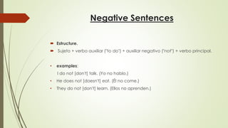 Negative Sentences
 Estructure.
 Sujeto + verbo auxiliar ("to do") + auxiliar negativo ("not") + verbo principal.
• examples:
I do not [don't] talk. (Yo no hablo.)
• He does not [doesn't] eat. (Él no come.)
• They do not [don't] learn. (Ellos no aprenden.)
 
