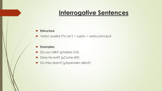 Interrogative Sentences
 Estructura
 Verbo auxiliar ("to do") + sujeto + verbo principal
 Examples.
 Do you talk? (¿Hablas tú?)
 Does he eat? (¿Come él?)
 Do they learn? (¿Aprenden ellos?)
 