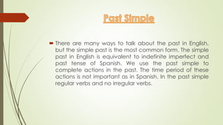  There are many ways to talk about the past in English,
but the simple past is the most common form. The simple
past in English is equivalent to indefinite imperfect and
past tense of Spanish. We use the past simple to
complete actions in the past. The time period of these
actions is not important as in Spanish. In the past simple
regular verbs and no irregular verbs.
 