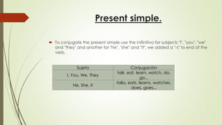 Present simple.
 To conjugate the present simple use the inifinitivo for subjects "I", "you", "we"
and "they" and another for "he", "she" and "it", we added a "-s" to end of the
verb.
Sujeto Conjugación
I, You, We, They
talk, eat, learn, watch, do,
go...
He, She, It
talks, eats, learns, watches,
does, goes...
 