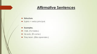 Affirmative Sentences
 Estructure.
 Sujeto + verbo principal.
 Examples.
 I talk. (Yo hablo.)
 He eats. (Él come.)
 They learn. (Ellos aprenden.)
 