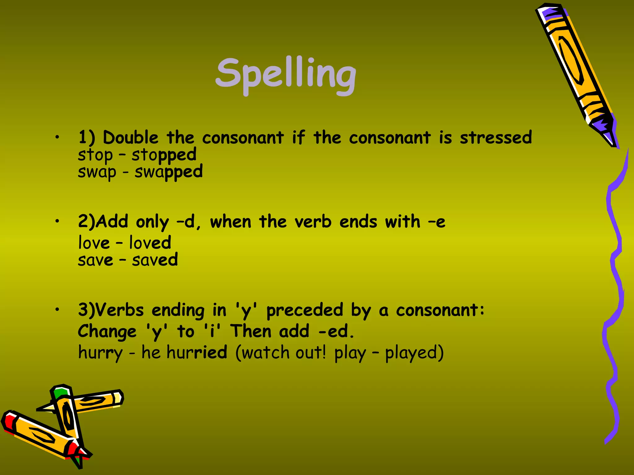 Spelling
• 1) Double the consonant if the consonant is stressed
stop – stopped
swap - swapped
• 2)Add only –d, when the verb ends with –e
love – loved
save – saved
• 3)Verbs ending in 'y' preceded by a consonant:
Change 'y' to 'i' Then add -ed.
hurry - he hurried (watch out! play – played)
 