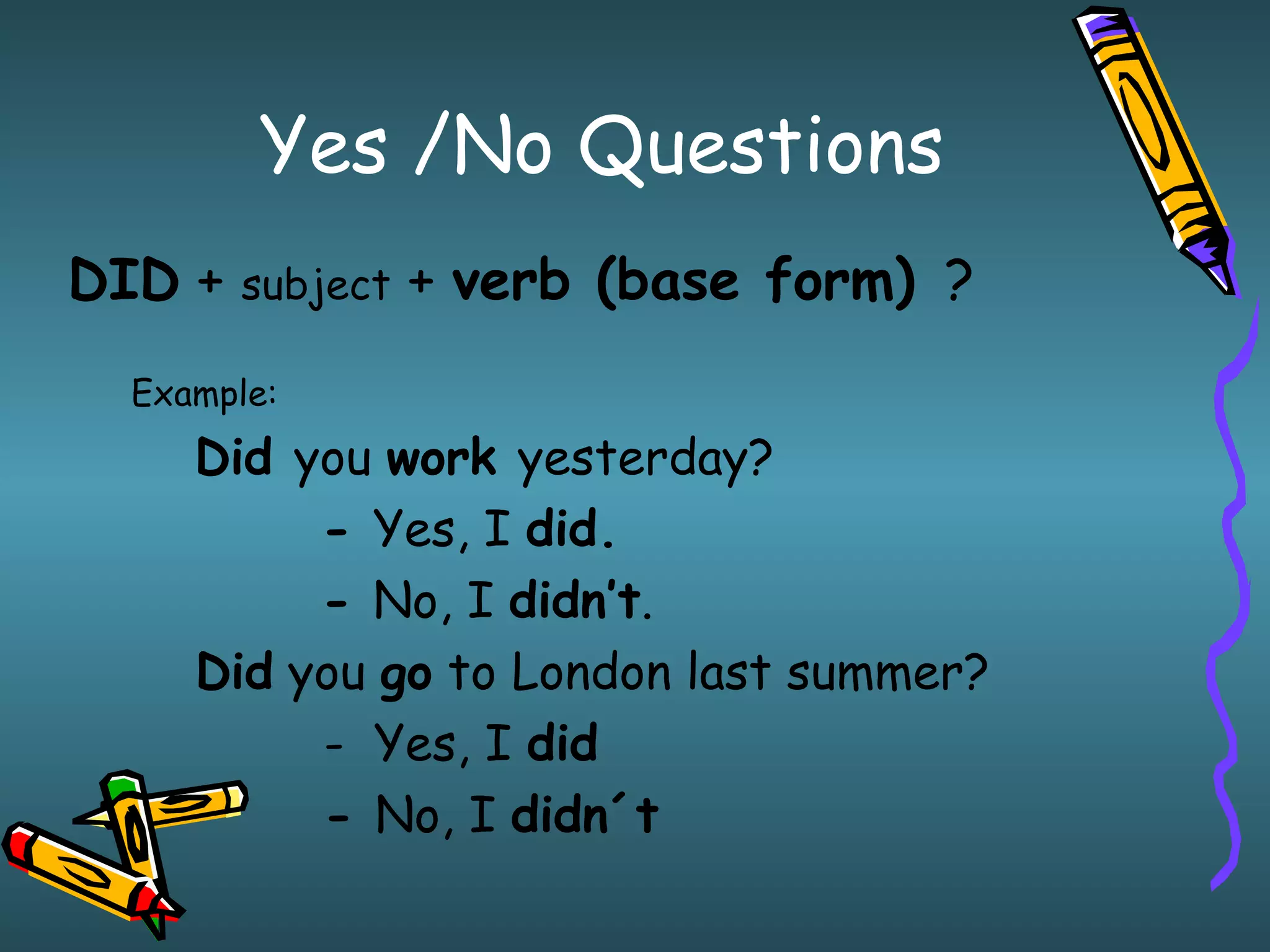 Yes /No Questions
DID + subject + verb (base form) ?
Example:
Did you work yesterday?
- Yes, I did.
- No, I didn’t.
Did you go to London last summer?
- Yes, I did
- No, I didn´t
 