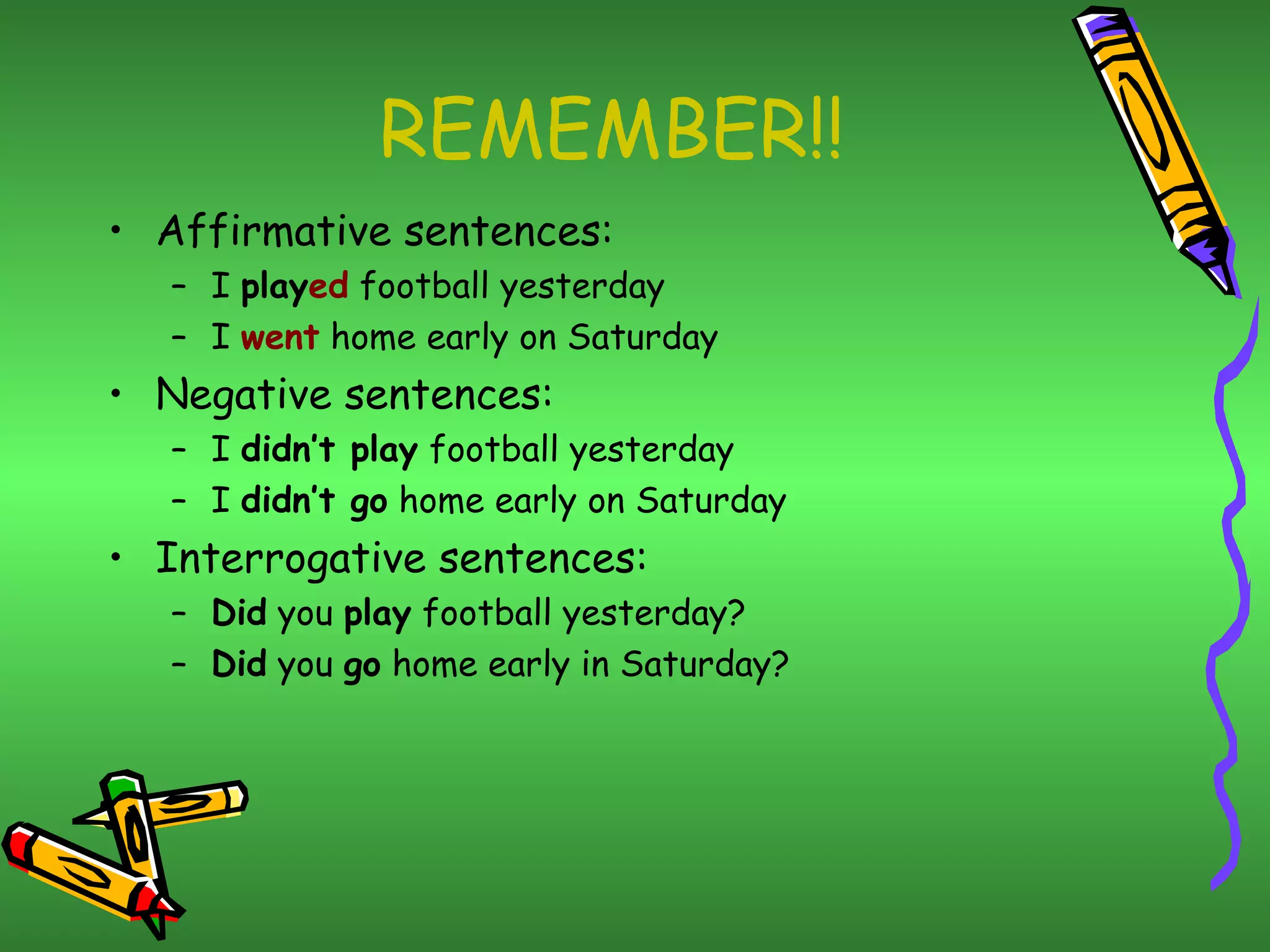REMEMBER!!
• Affirmative sentences:
– I played football yesterday
– I went home early on Saturday
• Negative sentences:
– I didn’t play football yesterday
– I didn’t go home early on Saturday
• Interrogative sentences:
– Did you play football yesterday?
– Did you go home early in Saturday?
 