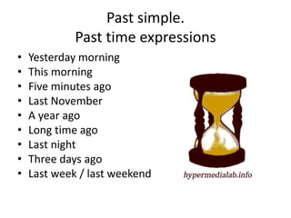 Past simple.
Past time expressions
• Yesterday morning
• This morning
• Five minutes ago
• Last November
• A year ago
• Long time ago
• Last night
• Three days ago
• Last week / last weekend
 