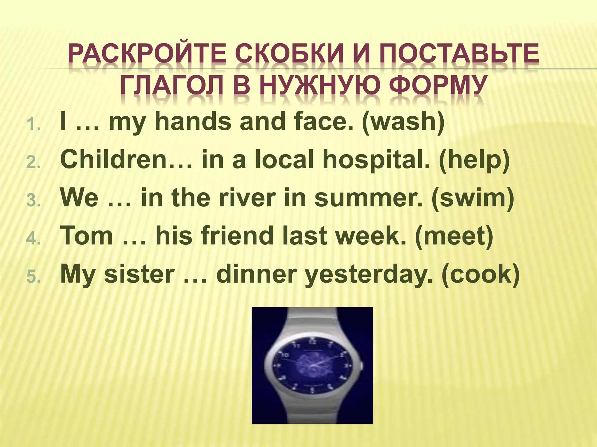 РАСКРОЙТЕ СКОБКИ И ПОСТАВЬТЕ
ГЛАГОЛ В НУЖНУЮ ФОРМУ
1. I … my hands and face. (wash)
2. Children… in a local hospital. (help)
3. We … in the river in summer. (swim)
4. Tom … his friend last week. (meet)
5. My sister … dinner yesterday. (cook)
 