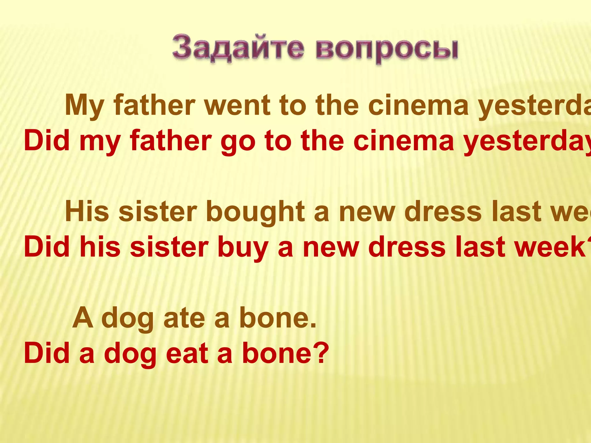 My father went to the cinema yesterda
Did my father go to the cinema yesterday
His sister bought a new dress last wee
Did his sister buy a new dress last week?
A dog ate a bone.
Did a dog eat a bone?
 