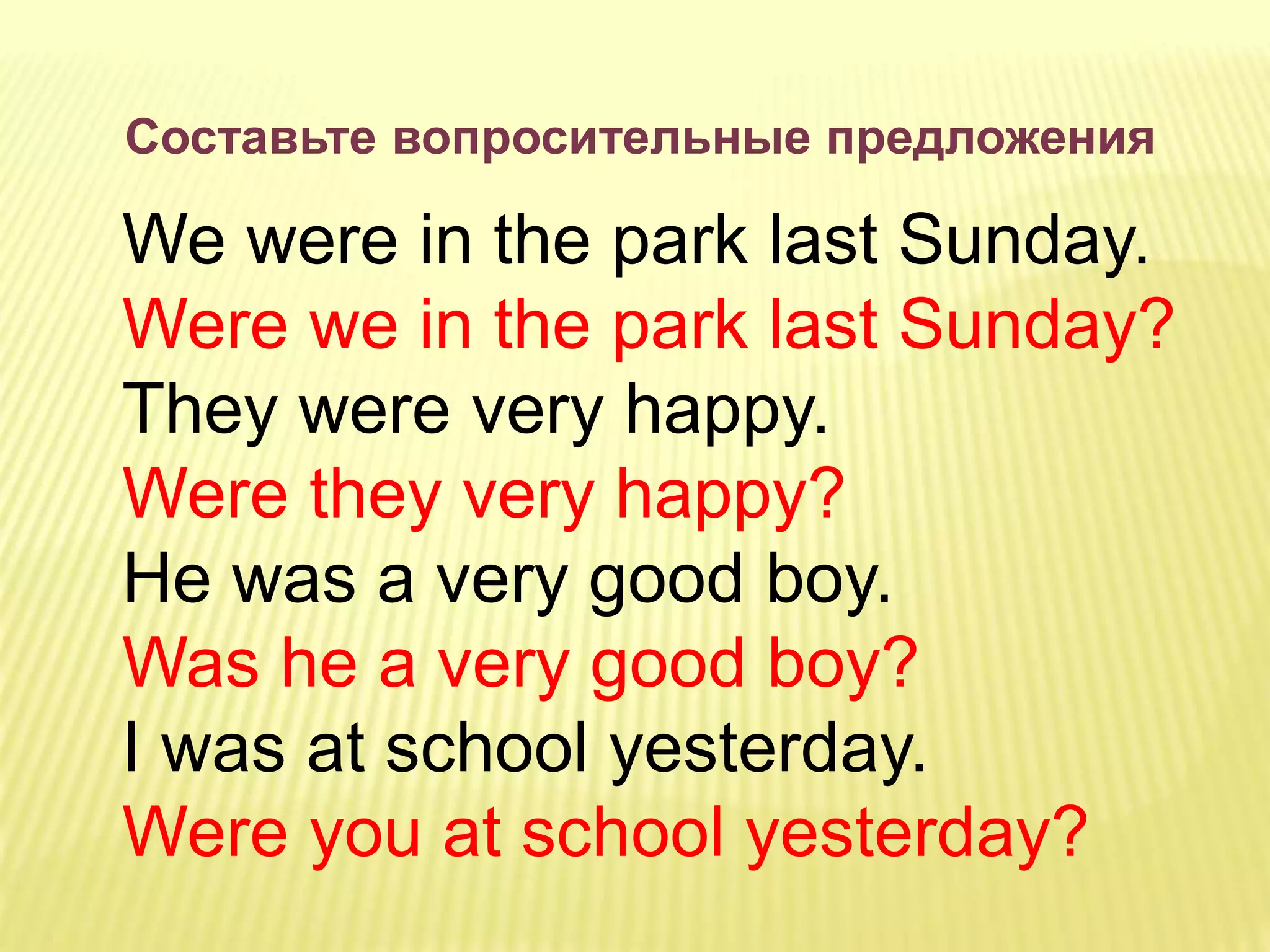Составьте вопросительные предложения
We were in the park last Sunday.
Were we in the park last Sunday?
They were very happy.
Were they very happy?
He was a very good boy.
Was he a very good boy?
I was at school yesterday.
Were you at school yesterday?
 