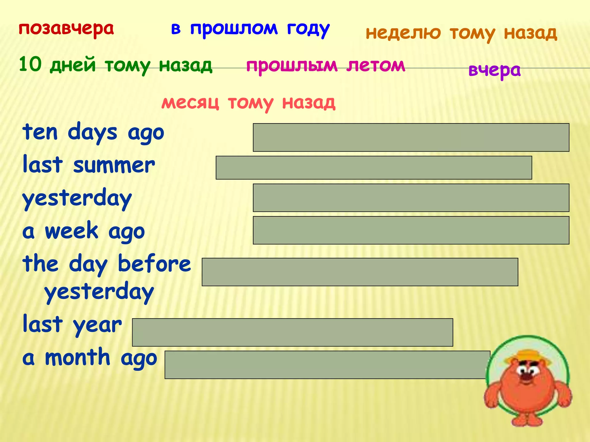 ten days ago
last summer
yesterday
a week ago
the day before
yesterday
last year
a month ago
10 дней тому назад
позавчера в прошлом году неделю тому назад
прошлым летом вчера
месяц тому назад
 