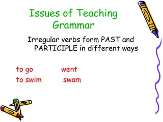Issues of Teaching
Grammar
Irregular verbs form PAST and
PARTICIPLE in different ways
to go went
to swim swam
 