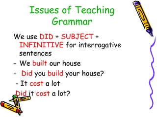 Issues of Teaching
Grammar
We use DID + SUBJECT +
INFINITIVE for interrogative
sentences
- We built our house
- Did you build your house?
- It cost a lot
Did it cost a lot?
 