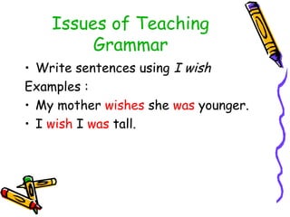 Issues of Teaching
Grammar
• Write sentences using I wish
Examples :
• My mother wishes she was younger.
• I wish I was tall.
 