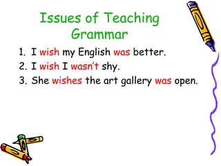Issues of Teaching
Grammar
1. I wish my English was better.
2. I wish I wasn’t shy.
3. She wishes the art gallery was open.
 
