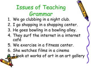 Issues of Teaching
Grammar
1. We go clubbing in a night club.
2. I go shopping in a shopping center.
3. He goes bowling in a bowling alley.
4. They surf the internet in a internet
café
5. We exercise in a fitness center.
6. She watches films in a cinema
7. I look at works of art in an art gallery
 