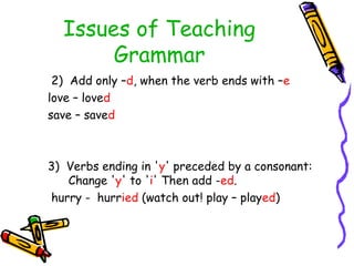 Issues of Teaching
Grammar
2) Add only –d, when the verb ends with –e
love – loved
save – saved
3) Verbs ending in 'y' preceded by a consonant:
Change 'y' to 'i' Then add -ed.
hurry - hurried (watch out! play – played)
 