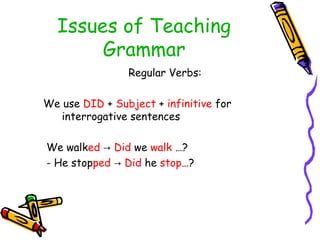Issues of Teaching
Grammar
Regular Verbs:
We use DID + Subject + infinitive for
interrogative sentences
We walked → Did we walk …?
- He stopped → Did he stop…?
 