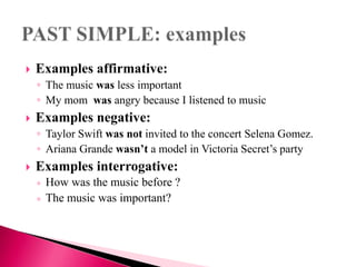  Examples affirmative:
◦ The music was less important
◦ My mom was angry because I listened to music
 Examples negative:
◦ Taylor Swift was not invited to the concert Selena Gomez.
◦ Ariana Grande wasn’t a model in Victoria Secret’s party
 Examples interrogative:
◦ How was the music before ?
◦ The music was important?
 