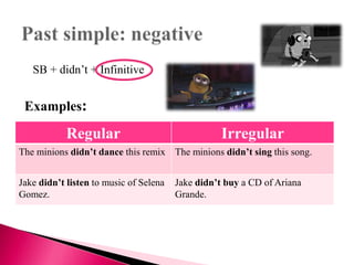 Regular Irregular
The minions didn’t dance this remix The minions didn’t sing this song.
Jake didn’t listen to music of Selena
Gomez.
Jake didn’t buy a CD of Ariana
Grande.
SB + didn’t + Infinitive
Examples:
 