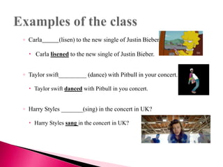 ◦ Carla (lisen) to the new single of Justin Bieber.
 Carla lisened to the new single of Justin Bieber.
◦ Taylor swift_________ (dance) with Pitbull in your concert.
 Taylor swift danced with Pitbull in you concert.
◦ Harry Styles _______(sing) in the concert in UK?
 Harry Styles sang in the concert in UK?
 
