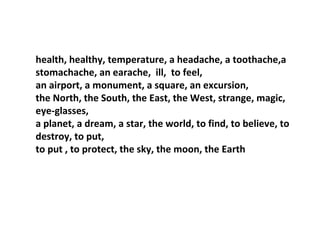 health, healthy, temperature, a headache, a toothache,a
stomachache, an earache, ill, to feel,
an airport, a monument, a square, an excursion,
the North, the South, the East, the West, strange, magic,
eye-glasses,
a planet, a dream, a star, the world, to find, to believe, to
destroy, to put,
to put , to protect, the sky, the moon, the Earth
 
