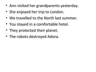 • Ann visited her grandparents yesterday.
• She enjoyed her trip to London.
• We travelled to the North last summer.
• You stayed in a comfortable hotel.
• They protected their planet.
• The robots destroyed Adora.
 