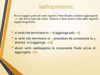 Spelling variations:
Per la maggior parte dei verbi regolari il Past Simple si ottiene aggiungendo
-ed alla forma base del verbo. Tuttavia si deve tenere conto delle seguenti
regole ortografiche:
• ai verbi che terminano in -e si aggiunge solo –d;
• ai verbi che terminano in y preceduta da consonante la y
diventa i e si aggiunge –ed;
• alcuni verbi raddoppiano la consonante finale prima di
aggiungere –ed.
 
