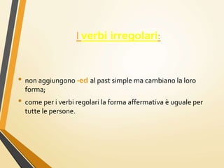 I verbi irregolari:
• non aggiungono -ed al past simple ma cambiano la loro
forma;
• come per i verbi regolari la forma affermativa è uguale per
tutte le persone.
 