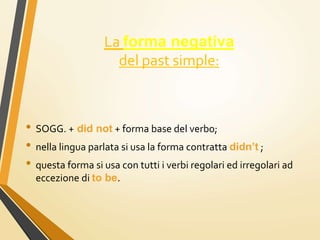 La forma negativa
del past simple:
• SOGG. + did not + forma base del verbo;
• nella lingua parlata si usa la forma contratta didn’t ;
• questa forma si usa con tutti i verbi regolari ed irregolari ad
eccezione di to be.
 