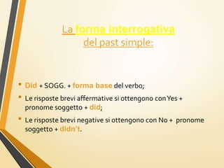 La forma interrogativa
del past simple:
• Did + SOGG. + forma base del verbo;
• Le risposte brevi affermative si ottengono conYes +
pronome soggetto + did;
• Le risposte brevi negative si ottengono con No + pronome
soggetto + didn’t.
 