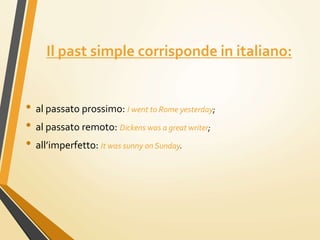Il past simple corrisponde in italiano:
• al passato prossimo: I went to Rome yesterday;
• al passato remoto: Dickens was a great writer;
• all’imperfetto: It was sunny on Sunday.
 