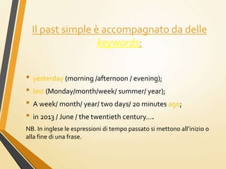 Il past simple è accompagnato da delle
keywords:
• yesterday (morning /afternoon / evening);
• last (Monday/month/week/ summer/ year);
• A week/ month/ year/ two days/ 20 minutes ago;
• in 2013 / June / the twentieth century….
NB. In inglese le espressioni di tempo passato si mettono all’inizio o
alla fine di una frase.
 