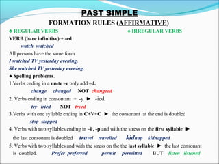 PAST SIMPLE
FORMATION RULES (AFFIRMATIVE)
♣ REGULAR VERBS ♠ IRREGULAR VERBS
VERB (bare infinitive) + -ed
watch watched
All persons have the same form
I watched TV yesterday evening.
She watched TV yesterday evening.
● Spelling problems.
1.Verbs ending in a mute –e only add –d.
change changed NOT changeed
2. Verbs ending in consontant + -y ► -ied.
try tried NOT tryed
3.Verbs with one syllable ending in C+V+C ► the consonant at the end is doubled
stop stopped
4. Verbs with two syllables ending in –l , -p and with the stress on the first syllable ►
the last consonant is doubled travel travelled kidnap kidnapped
5. Verbs with two syllables and with the stress on the the last syllable ► the last consonant
is doubled. Prefer preferred permit permitted BUT listen listened
 