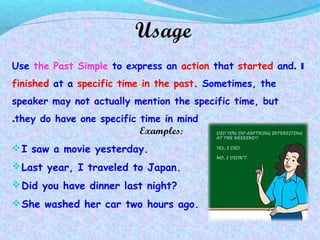 Usage
1.Use the Past Simple to express an action that started and
finished at a specific time in the past. Sometimes, the
speaker may not actually mention the specific time, but
they do have one specific time in mind.
Examples:
I saw a movie yesterday.
Last year, I traveled to Japan.
Did you have dinner last night?
She washed her car two hours ago.
 