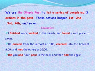 2.We use the Simple Past to list a series of completed
actions in the past. These actions happen 1st, 2nd,
3rd, 4th, and so on.
Examples:
I finished work, walked to the beach, and found a nice place to
swim.
He arrived from the airport at 8:00, checked into the hotel at
9:00, and met the others at 10:00.
Did you add flour, pour in the milk, and then add the eggs?
 