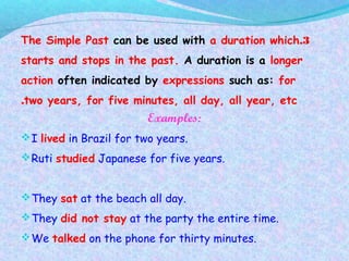 3.The Simple Past can be used with a duration which
starts and stops in the past. A duration is a longer
action often indicated by expressions such as: for
two years, for five minutes, all day, all year, etc.
Examples:
I lived in Brazil for two years.
Ruti studied Japanese for five years.
They sat at the beach all day.
They did not stay at the party the entire time.
We talked on the phone for thirty minutes.
 