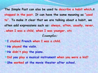 4.The Simple Past can also be used to describe a habit which
stopped in the past. It can have the same meaning as “used
to”. To make it clear that we are talking about a habit, we
often add expressions such as: always, often, usually, never,
when I was a child, when I was younger, etc.
Examples:
I studied French when I was a child.
He played the violin.
He didn't play the piano.
Did you play a musical instrument when you were a kid?
She worked at the movie theater after school.
 