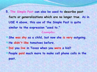 5. The Simple Past can also be used to describe past
facts or generalizations which are no longer true. As in
USE 4 above, this use of the Simple Past is quite
similar to the expression “used to."
Examples:
She was shy as a child, but now she is very outgoing.
He didn't like tomatoes before.
Did you live in Texas when you were a kid?
People paid much more to make cell phone calls in the
past.
 