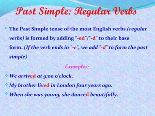 Past Simple: Regular Verbs
 The Past Simple tense of the most English verbs (regular
verbs) is formed by adding "-ed"/"-d" to their base
form. (If the verb ends in "-e", we add "-d" to form the past
simple)
Examples:
We arrived at 9:00 o'clock.
My brother lived in London four years ago.
When she was young, she danced beautifully.
 