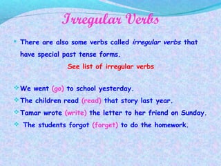 Irregular Verbs
 There are also some verbs called irregular verbs that
have special past tense forms.
See list of irregular verbs
We went (go) to school yesterday.
The children read (read) that story last year.
Tamar wrote (write) the letter to her friend on Sunday.
 The students forgot (forget) to do the homework.
 