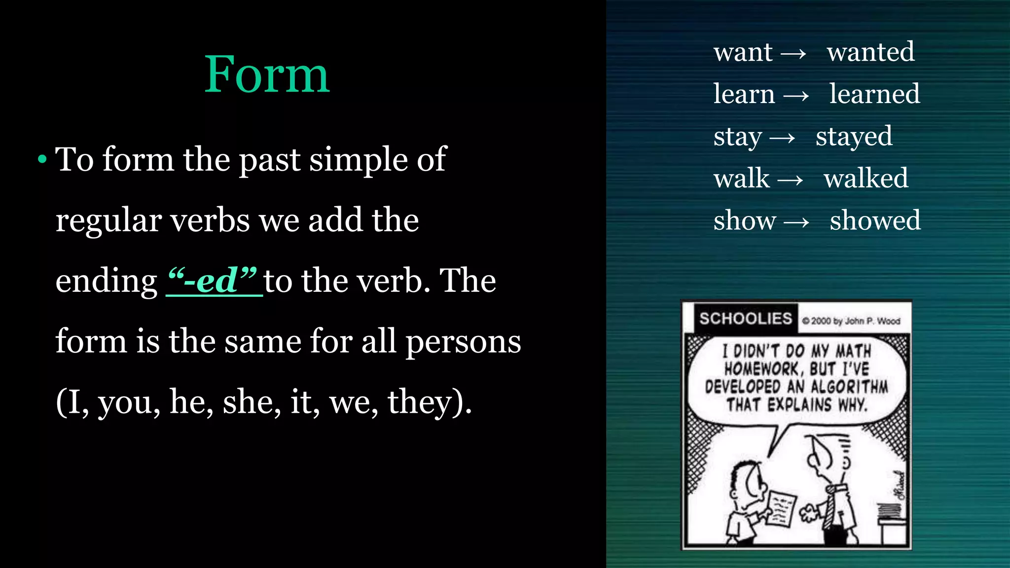 Form
• To form the past simple of
regular verbs we add the
ending “-ed” to the verb. The
form is the same for all persons
(I, you, he, she, it, we, they).
want → wanted
learn → learned
stay → stayed
walk → walked
show → showed
 