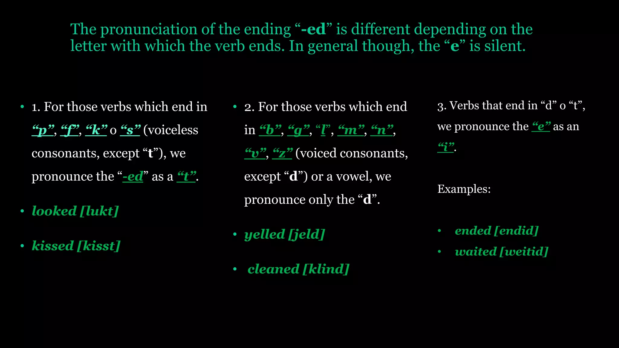 The pronunciation of the ending “-ed” is different depending on the
letter with which the verb ends. In general though, the “e” is silent.
• 1. For those verbs which end in
“p”, “f”, “k” o “s” (voiceless
consonants, except “t”), we
pronounce the “-ed” as a “t”.
• looked [lukt]
• kissed [kisst]
• 2. For those verbs which end
in “b”, “g”, “l”, “m”, “n”,
“v”, “z” (voiced consonants,
except “d”) or a vowel, we
pronounce only the “d”.
• yelled [jeld]
• cleaned [klind]
3. Verbs that end in “d” o “t”,
we pronounce the “e” as an
“i”.
Examples:
• ended [endid]
• waited [weitid]
 