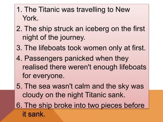 1. The Titanic was travelling to New
York.
2. The ship struck an iceberg on the first
night of the journey.
3. The lifeboats took women only at first.
4. Passengers panicked when they
realised there weren't enough lifeboats
for everyone.
5. The sea wasn't calm and the sky was
cloudy on the night Titanic sank.
6. The ship broke into two pieces before
it sank.
 