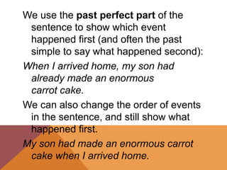 We use the past perfect part of the
sentence to show which event
happened first (and often the past
simple to say what happened second):
When I arrived home, my son had
already made an enormous
carrot cake.
We can also change the order of events
in the sentence, and still show what
happened first.
My son had made an enormous carrot
cake when I arrived home.
 