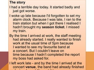 The story
I had a terrible day today. It started badly and
just got worse.
I woke up late because I'd forgotten to set my
alarm clock. Because I was late, I ran to the
train station but when I got there I realised I
hadn't brought my season ticket. I missed
my train.
By the time I arrived at work, the staff meeting
had already started. I really wanted to finish
work at the usual time of 5pm because
I wanted to see my favourite band at
a concert. But I couldn’t leave on
time because I hadn’t completed the report
my boss had asked for.
I left work late - and by the time I arrived at the
concert venue, the band had already finished
 