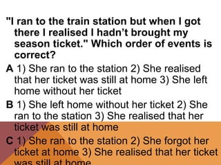 "I ran to the train station but when I got
there I realised I hadn’t brought my
season ticket." Which order of events is
correct?
A 1) She ran to the station 2) She realised
that her ticket was still at home 3) She left
home without her ticket
B 1) She left home without her ticket 2) She
ran to the station 3) She realised that her
ticket was still at home
C 1) She ran to the station 2) She forgot her
ticket at home 3) She realised that her ticket
 
