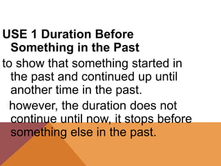 USE 1 Duration Before
Something in the Past
to show that something started in
the past and continued up until
another time in the past.
however, the duration does not
continue until now, it stops before
something else in the past.
 
