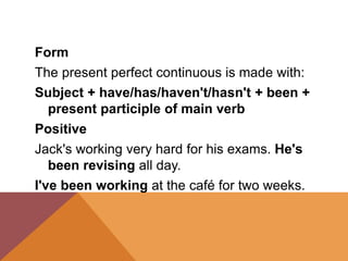 Form
The present perfect continuous is made with:
Subject + have/has/haven't/hasn't + been +
present participle of main verb
Positive
Jack's working very hard for his exams. He's
been revising all day.
I've been working at the café for two weeks.
 